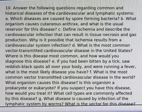 10. Answer the following questions regarding common and historical diseases of the cardiovascular and lymphatic systems: a. Which diseases are caused by spore forming bacteria? b. What organism causes cutaneous anthrax, and what is the usual reservoir for this disease? c. Define ischemia and describe the cardiovascular infection that can result in tissue necrosis and gas production. Why is it possible that ischemia results from a cardiovascular system infection? d. What is the most common vector-transmitted cardiovascular disease in the United States? Where is this disease most common, and how would you diagnose this disease? e. If you had been bitten by a tick, saw reddish-black spots all over your body, and were running a fever, what is the most likely disease you have? f. What is the most common vector transmitted cardiovascular disease in the world? What organism causes this disease? Is this organism a prokaryote or eukaryote? If you suspect you have this disease, how would you treat it? What cell types are commonly affected by this disease? g. What disease is caused by infection of the lymphatic system by worms? What is the vector for this disease?