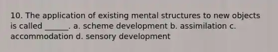 10. The application of existing mental structures to new objects is called ______. a. scheme development b. assimilation c. accommodation d. sensory development