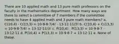 There are 10 applied math and 13 pure math professors on the faculty in the mathematics department. How many ways are there to select a committee of 7 members if the committee needs to have 4 applied math and 3 pure math members? a. C(10,4) · C(13,3) = 10·9·8·7/4! · 13·12·11/3! b. C(10,4) + C(13,3) = 10·9·8·7/4! + 13·12·11/3! c. P(10,4) · P(13,3) = 10·9·8·7 · 13·12·11 d. P(10,4) + P(13,3) = 10·9·8·7 + 13·12·11 e. None of these.