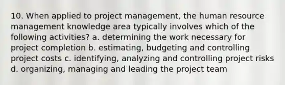 10. When applied to project management, the human resource management knowledge area typically involves which of the following activities? a. determining the work necessary for project completion b. estimating, budgeting and controlling project costs c. identifying, analyzing and controlling project risks d. organizing, managing and leading the project team