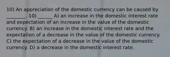 10) An appreciation of the domestic currency can be caused by ________. 10) ______ A) an increase in the domestic interest rate and expectation of an increase in the value of the domestic currency. B) an increase in the domestic interest rate and the expectation of a decrease in the value of the domestic currency. C) the expectation of a decrease in the value of the domestic currency. D) a decrease in the domestic interest rate.