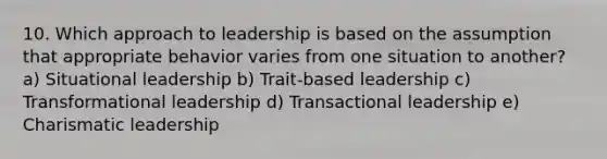 10. Which approach to leadership is based on the assumption that appropriate behavior varies from one situation to another? a) Situational leadership b) Trait-based leadership c) Transformational leadership d) Transactional leadership e) Charismatic leadership