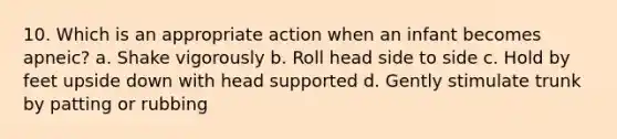 10. Which is an appropriate action when an infant becomes apneic? a. Shake vigorously b. Roll head side to side c. Hold by feet upside down with head supported d. Gently stimulate trunk by patting or rubbing