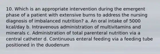 10. Which is an appropriate intervention during the emergent phase of a patient with extensive burns to address the nursing diagnosis of imbalanced nutrition? a. An oral intake of 5000 kcal/day b. Intravenous administration of multivitamins and minerals c. Administration of total parenteral nutrition via a central catheter d. Continuous enteral feeding via a feeding tube positioned in the duodenum