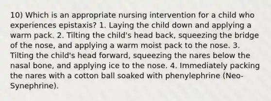 10) Which is an appropriate nursing intervention for a child who experiences epistaxis? 1. Laying the child down and applying a warm pack. 2. Tilting the child's head back, squeezing the bridge of the nose, and applying a warm moist pack to the nose. 3. Tilting the child's head forward, squeezing the nares below the nasal bone, and applying ice to the nose. 4. Immediately packing the nares with a cotton ball soaked with phenylephrine (Neo-Synephrine).