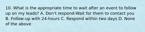 10. What is the appropriate time to wait after an event to follow up on my leads? A. Don't respond-Wait for them to contact you B. Follow-up with 24-hours C. Respond within two days D. None of the above