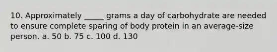 10. Approximately _____ grams a day of carbohydrate are needed to ensure complete sparing of body protein in an average-size person. a. 50 b. 75 c. 100 d. 130