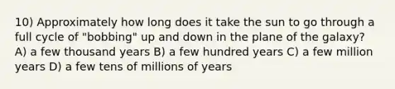 10) Approximately how long does it take the sun to go through a full cycle of "bobbing" up and down in the plane of the galaxy? A) a few thousand years B) a few hundred years C) a few million years D) a few tens of millions of years