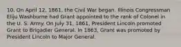 10. On April 12, 1861, the Civil War began. Illinois Congressman Eliju Washburne had Grant appointed to the rank of Colonel in the U. S. Army. On July 31, 1861, President Lincoln promoted Grant to Brigadier General. In 1863, Grant was promoted by President Lincoln to Major General.