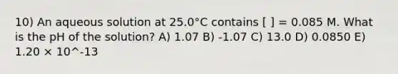 10) An aqueous solution at 25.0°C contains [ ] = 0.085 M. What is the pH of the solution? A) 1.07 B) -1.07 C) 13.0 D) 0.0850 E) 1.20 × 10^-13