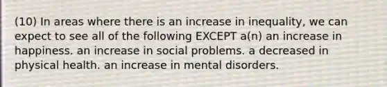 (10) In areas where there is an increase in inequality, we can expect to see all of the following EXCEPT a(n) an increase in happiness. an increase in social problems. a decreased in physical health. an increase in mental disorders.