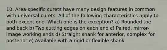 10. Area-specific curets have many design features in common with universal curets. All of the following characteristics apply to both except one. Which one is the exception? a) Rounded toe and back b) Two cutting edges on each end c) Paired, mirror-image working ends d) Straight shank for anterior, complex for posterior e) Available with a rigid or flexible shank