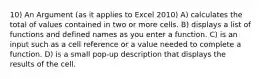 10) An Argument (as it applies to Excel 2010) A) calculates the total of values contained in two or more cells. B) displays a list of functions and defined names as you enter a function. C) is an input such as a cell reference or a value needed to complete a function. D) is a small pop-up description that displays the results of the cell.