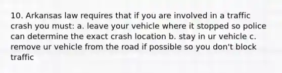 10. Arkansas law requires that if you are involved in a traffic crash you must: a. leave your vehicle where it stopped so police can determine the exact crash location b. stay in ur vehicle c. remove ur vehicle from the road if possible so you don't block traffic