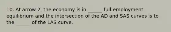 10. At arrow​ 2, the economy is in​ ______ full-employment equilibrium and the intersection of the AD and SAS curves is to the​ ______ of the LAS curve.