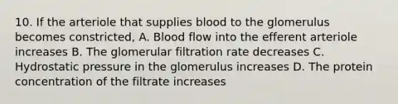 10. If the arteriole that supplies blood to the glomerulus becomes constricted, A. Blood flow into the efferent arteriole increases B. The glomerular filtration rate decreases C. Hydrostatic pressure in the glomerulus increases D. The protein concentration of the filtrate increases