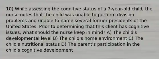 10) While assessing the cognitive status of a 7-year-old child, the nurse notes that the child was unable to perform division problems and unable to name several former presidents of the United States. Prior to determining that this client has cognitive issues, what should the nurse keep in mind? A) The child's developmental level B) The child's home environment C) The child's nutritional status D) The parent's participation in the child's cognitive development