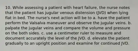 10. While assessing a patient with heart failure, the nurse notes that the patient has jugular venous distension (JVD) when lying flat in bed. The nurse's next action will be to a. have the patient perform the Valsalva maneuver and observe the jugular veins. b. palpate the jugular veins and compare the volume and pressure on the both sides. c. use a centimeter ruler to measure and document accurately the level of the JVD. d. elevate the patient gradually to an upright position and examine for continued JVD.