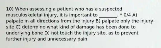 10) When assessing a patient who has a suspected musculoskeletal injury, it is important to ________. * 0/4 A) palpate in all directions from the injury B) palpate only the injury site C) determine what kind of damage has been done to underlying bone D) not touch the injury site, as to prevent further injury and unnecessary pain