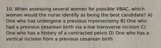 10. When assessing several women for possible VBAC, which woman would the nurse identify as being the best candidate? A) One who has undergone a previous myomectomy B) One who had a previous cesarean birth via a low transverse incision C) One who has a history of a contracted pelvis D) One who has a vertical incision from a previous cesarean birth