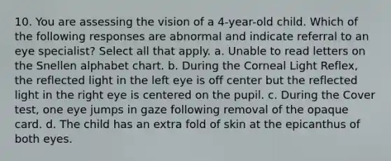 10. You are assessing the vision of a 4-year-old child. Which of the following responses are abnormal and indicate referral to an eye specialist? Select all that apply. a. Unable to read letters on the Snellen alphabet chart. b. During the Corneal Light Reflex, the reflected light in the left eye is off center but the reflected light in the right eye is centered on the pupil. c. During the Cover test, one eye jumps in gaze following removal of the opaque card. d. The child has an extra fold of skin at the epicanthus of both eyes.