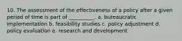 10. The assessment of the effectiveness of a policy after a given period of time is part of __________. a. bureaucratic implementation b. feasibility studies c. policy adjustment d. policy evaluation e. research and development