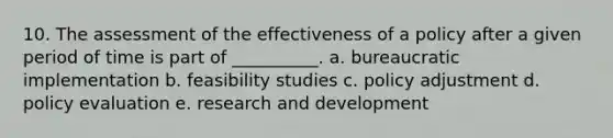 10. The assessment of the effectiveness of a policy after a given period of time is part of __________. a. bureaucratic implementation b. feasibility studies c. policy adjustment d. policy evaluation e. research and development