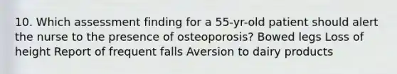 10. Which assessment finding for a 55-yr-old patient should alert the nurse to the presence of osteoporosis? Bowed legs Loss of height Report of frequent falls Aversion to dairy products