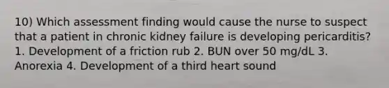 10) Which assessment finding would cause the nurse to suspect that a patient in chronic kidney failure is developing pericarditis? 1. Development of a friction rub 2. BUN over 50 mg/dL 3. Anorexia 4. Development of a third heart sound