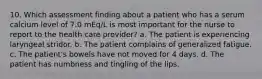 10. Which assessment finding about a patient who has a serum calcium level of 7.0 mEq/L is most important for the nurse to report to the health care provider? a. The patient is experiencing laryngeal stridor. b. The patient complains of generalized fatigue. c. The patient's bowels have not moved for 4 days. d. The patient has numbness and tingling of the lips.