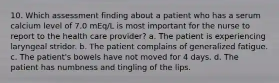 10. Which assessment finding about a patient who has a serum calcium level of 7.0 mEq/L is most important for the nurse to report to the health care provider? a. The patient is experiencing laryngeal stridor. b. The patient complains of generalized fatigue. c. The patient's bowels have not moved for 4 days. d. The patient has numbness and tingling of the lips.