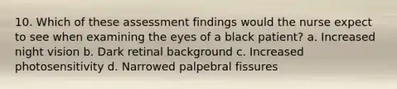 10. Which of these assessment findings would the nurse expect to see when examining the eyes of a black patient? a. Increased night vision b. Dark retinal background c. Increased photosensitivity d. Narrowed palpebral fissures