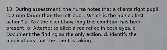 10. During assessment, the nurse notes that a clients right pupil is 2 mm larger than the left pupil. Which is the nurses first action? a. Ask the client how long this condition has been present. b. Attempt to elicit a red reflex in both eyes. c. Document the finding as the only action. d. Identify the medications that the client is taking.