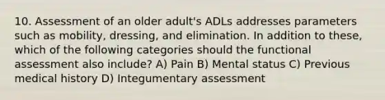 10. Assessment of an older adult's ADLs addresses parameters such as mobility, dressing, and elimination. In addition to these, which of the following categories should the functional assessment also include? A) Pain B) Mental status C) Previous medical history D) Integumentary assessment