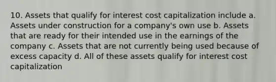 10. Assets that qualify for interest cost capitalization include a. Assets under construction for a company's own use b. Assets that are ready for their intended use in the earnings of the company c. Assets that are not currently being used because of excess capacity d. All of these assets qualify for interest cost capitalization