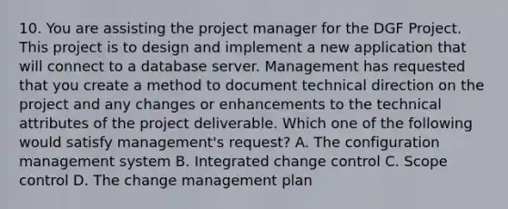 10. You are assisting the project manager for the DGF Project. This project is to design and implement a new application that will connect to a database server. Management has requested that you create a method to document technical direction on the project and any changes or enhancements to the technical attributes of the project deliverable. Which one of the following would satisfy management's request? A. The configuration management system B. Integrated change control C. Scope control D. The change management plan