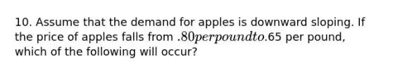 10. Assume that the demand for apples is downward sloping. If the price of apples falls from .80 per pound to.65 per pound, which of the following will occur?