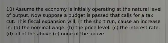 10) Assume the economy is initially operating at the natural level of output. Now suppose a budget is passed that calls for a tax cut. This fiscal expansion will, in the short run, cause an increase in: (a) the nominal wage. (b) the price level. (c) the interest rate. (d) all of the above (e) none of the above