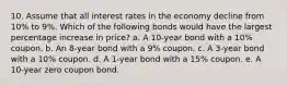 10. Assume that all interest rates in the economy decline from 10% to 9%. Which of the following bonds would have the largest percentage increase in price? a. A 10-year bond with a 10% coupon. b. An 8-year bond with a 9% coupon. c. A 3-year bond with a 10% coupon. d. A 1-year bond with a 15% coupon. e. A 10-year zero coupon bond.