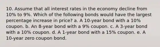 10. Assume that all interest rates in the economy decline from 10% to 9%. Which of the following bonds would have the largest percentage increase in price? a. A 10-year bond with a 10% coupon. b. An 8-year bond with a 9% coupon. c. A 3-year bond with a 10% coupon. d. A 1-year bond with a 15% coupon. e. A 10-year zero coupon bond.