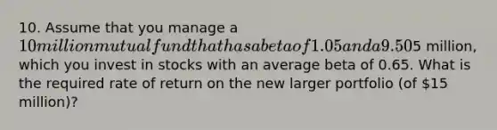 10. Assume that you manage a 10 million mutual fund that has a beta of 1.05 and a 9.50% required return. The risk-free rate is 4.20%. You now receive another5 million, which you invest in stocks with an average beta of 0.65. What is the required rate of return on the new larger portfolio (of 15 million)?