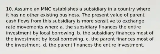 10. Assume an MNC establishes a subsidiary in a country where it has no other existing business. The present value of parent cash flows from this subsidiary is more sensitive to exchange rate movements when: a. the subsidiary finances the entire investment by local borrowing. b. the subsidiary finances most of the investment by local borrowing. c. the parent finances most of the investment. d. the parent finances the entire investment.