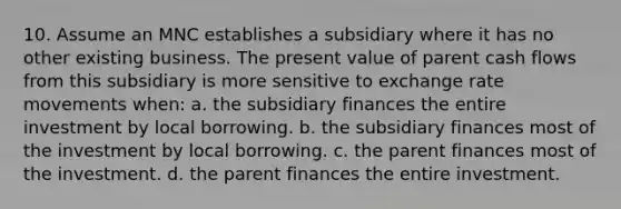 10. Assume an MNC establishes a subsidiary where it has no other existing business. The present value of parent cash flows from this subsidiary is more sensitive to exchange rate movements when: a. the subsidiary finances the entire investment by local borrowing. b. the subsidiary finances most of the investment by local borrowing. c. the parent finances most of the investment. d. the parent finances the entire investment.