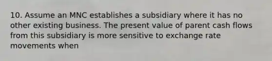 10. Assume an MNC establishes a subsidiary where it has no other existing business. The present value of parent cash flows from this subsidiary is more sensitive to exchange rate movements when