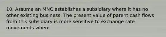 10. Assume an MNC establishes a subsidiary where it has no other existing business. The present value of parent cash flows from this subsidiary is more sensitive to exchange rate movements when: