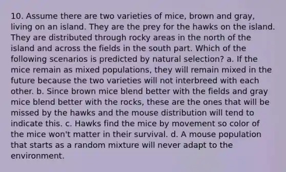 10. Assume there are two varieties of mice, brown and gray, living on an island. They are the prey for the hawks on the island. They are distributed through rocky areas in the north of the island and across the fields in the south part. Which of the following scenarios is predicted by natural selection? a. If the mice remain as mixed populations, they will remain mixed in the future because the two varieties will not interbreed with each other. b. Since brown mice blend better with the fields and gray mice blend better with the rocks, these are the ones that will be missed by the hawks and the mouse distribution will tend to indicate this. c. Hawks find the mice by movement so color of the mice won't matter in their survival. d. A mouse population that starts as a random mixture will never adapt to the environment.