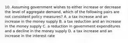 10. Assuming government wishes to either increase or decrease the level of aggregate demand, which of the following pairs are not consistent policy measures? A. a tax increase and an increase in the money supply B. a tax reduction and an increase in the money supply C. a reduction in government expenditures and a decline in the money supply D. a tax increase and an increase in the interest rate