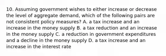 10. Assuming government wishes to either increase or decrease the level of aggregate demand, which of the following pairs are not consistent policy measures? A. a tax increase and an increase in the money supply B. a tax reduction and an increase in the money supply C. a reduction in government expenditures and a decline in the money supply D. a tax increase and an increase in the interest rate