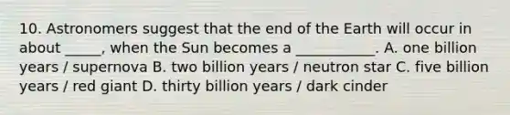 10. Astronomers suggest that the end of the Earth will occur in about _____, when the Sun becomes a ___________. A. one billion years / supernova B. two billion years / neutron star C. five billion years / red giant D. thirty billion years / dark cinder