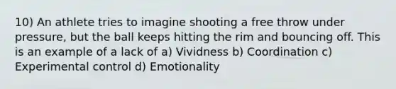 10) An athlete tries to imagine shooting a free throw under pressure, but the ball keeps hitting the rim and bouncing off. This is an example of a lack of a) Vividness b) Coordination c) Experimental control d) Emotionality